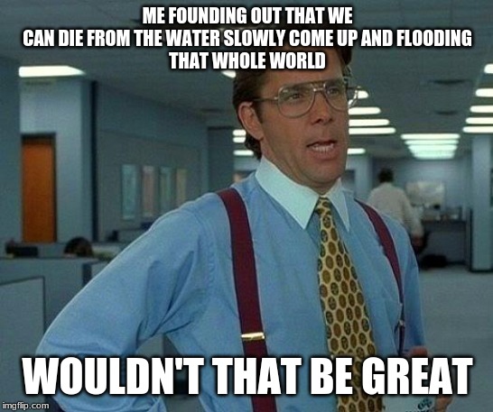 That Would Be Great | ME FOUNDING OUT THAT WE
CAN DIE FROM THE WATER SLOWLY COME UP AND FLOODING
THAT WHOLE WORLD; WOULDN'T THAT BE GREAT | image tagged in memes,that would be great | made w/ Imgflip meme maker