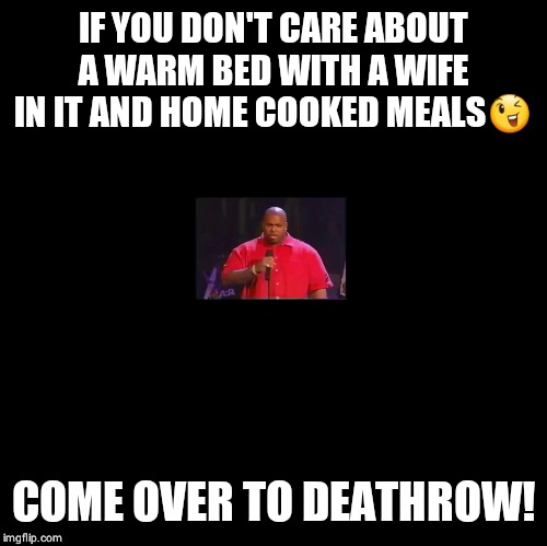 Blank | IF YOU DON'T CARE ABOUT A WARM BED WITH A WIFE IN IT AND HOME COOKED MEALS😉; COME OVER TO DEATHROW! | image tagged in blank | made w/ Imgflip meme maker