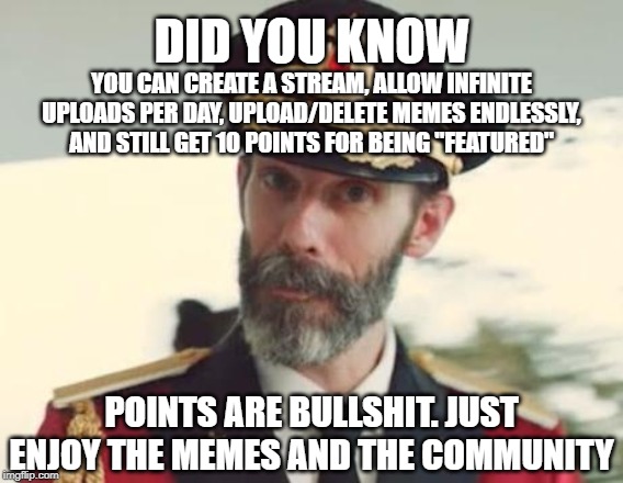 CaptinObvious |  DID YOU KNOW; YOU CAN CREATE A STREAM, ALLOW INFINITE UPLOADS PER DAY, UPLOAD/DELETE MEMES ENDLESSLY, AND STILL GET 10 POINTS FOR BEING "FEATURED"; POINTS ARE BULLSHIT. JUST ENJOY THE MEMES AND THE COMMUNITY | image tagged in captinobvious | made w/ Imgflip meme maker