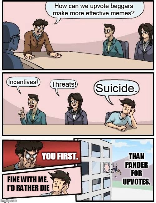 Beg for upvotes?  Hard no. | How can we upvote beggars make more effective memes? Incentives! Threats! Suicide. THAN PANDER FOR UPVOTES. YOU FIRST. FINE WITH ME.  I'D RATHER DIE | image tagged in memes,boardroom meeting suggestion | made w/ Imgflip meme maker