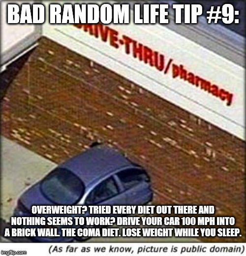 car crash | BAD RANDOM LIFE TIP #9:; OVERWEIGHT? TRIED EVERY DIET OUT THERE AND NOTHING SEEMS TO WORK? DRIVE YOUR CAR 100 MPH INTO A BRICK WALL. THE COMA DIET. LOSE WEIGHT WHILE YOU SLEEP. | image tagged in car crash | made w/ Imgflip meme maker