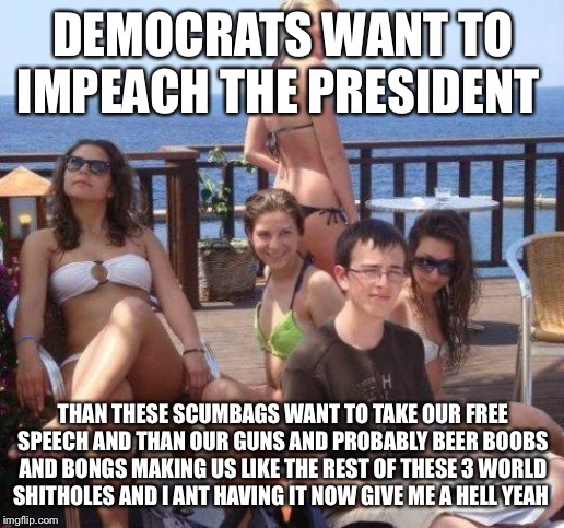 Priority Peter | DEMOCRATS WANT TO IMPEACH THE PRESIDENT; THAN THESE SCUMBAGS WANT TO TAKE OUR FREE SPEECH AND THAN OUR GUNS AND PROBABLY BEER BOOBS AND BONGS MAKING US LIKE THE REST OF THESE 3 WORLD SHITHOLES AND I ANT HAVING IT NOW GIVE ME A HELL YEAH | image tagged in memes,priority peter | made w/ Imgflip meme maker