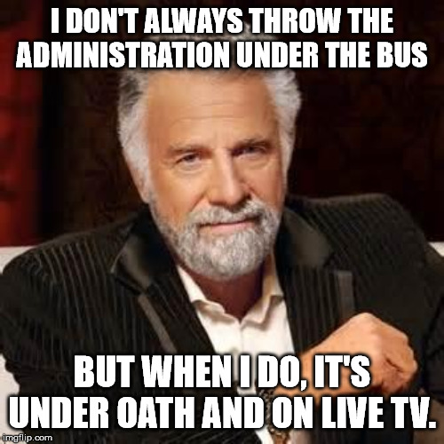 Dos Equis Guy Awesome | I DON'T ALWAYS THROW THE ADMINISTRATION UNDER THE BUS; BUT WHEN I DO, IT'S UNDER OATH AND ON LIVE TV. | image tagged in dos equis guy awesome | made w/ Imgflip meme maker