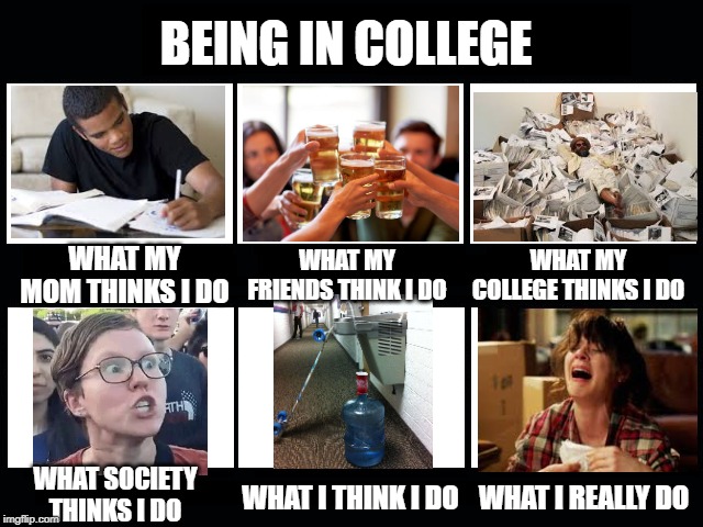 What my friends think I do | BEING IN COLLEGE; WHAT MY MOM THINKS I DO; WHAT MY FRIENDS THINK I DO; WHAT MY COLLEGE THINKS I DO; WHAT SOCIETY THINKS I DO; WHAT I REALLY DO; WHAT I THINK I DO | image tagged in what my friends think i do | made w/ Imgflip meme maker