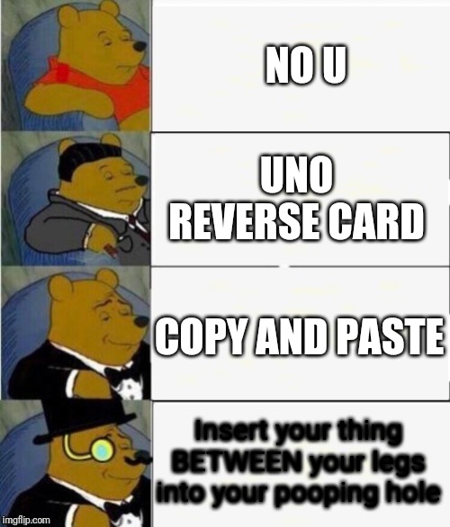 Tuxedo Winnie the Pooh 4 panel | NO U; UNO REVERSE CARD; COPY AND PASTE; Insert your thing BETWEEN your legs into your pooping hole | image tagged in tuxedo winnie the pooh 4 panel | made w/ Imgflip meme maker