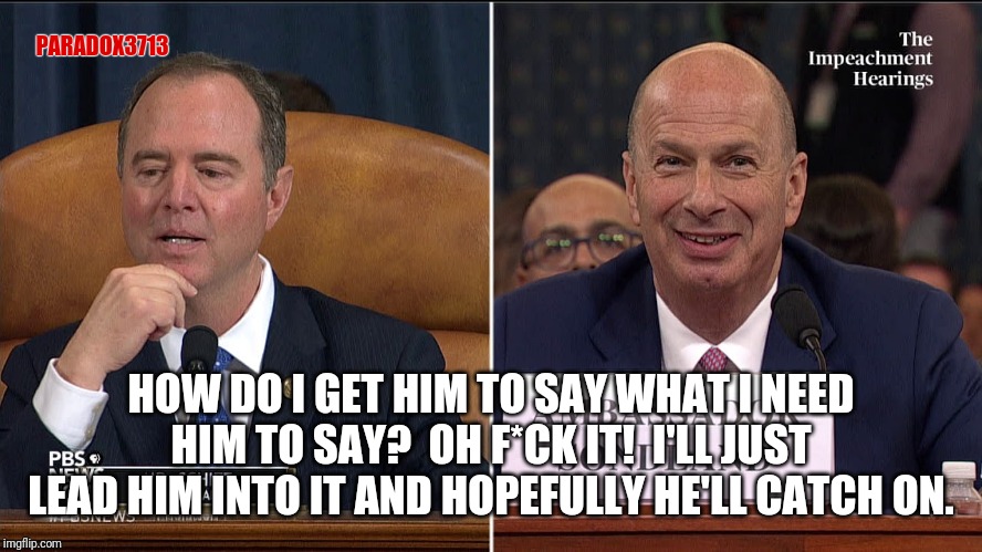When you can't be cunning and being direct isnt the smartest play. | PARADOX3713; HOW DO I GET HIM TO SAY WHAT I NEED HIM TO SAY?  OH F*CK IT!  I'LL JUST LEAD HIM INTO IT AND HOPEFULLY HE'LL CATCH ON. | image tagged in adam schiff,impeachment,deep state,corruption,cover up,epic fail | made w/ Imgflip meme maker