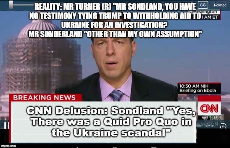 CNN Crazy News Network | REALITY: MR TURNER (R) "MR SONDLAND, YOU HAVE
NO TESTIMONY TYING TRUMP TO WITHHOLDING AID TO
UKRAINE FOR AN INVESTIGATION? 

MR SONDERLAND "OTHER THAN MY OWN ASSUMPTION"; CNN Delusion: Sondland "Yes, 
There was a Quid Pro Quo in 
the Ukraine scandal" | image tagged in cnn crazy news network | made w/ Imgflip meme maker