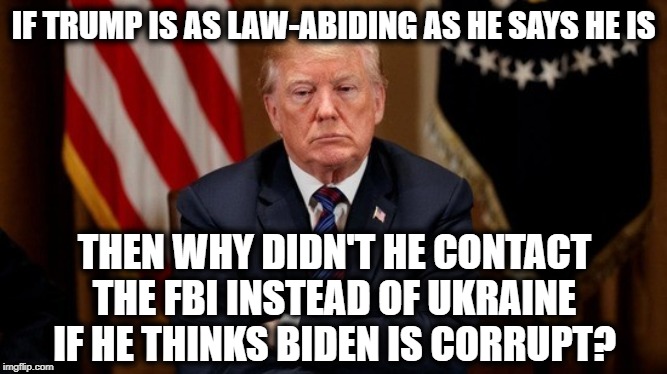 It's In Front Of Your Face | IF TRUMP IS AS LAW-ABIDING AS HE SAYS HE IS; THEN WHY DIDN'T HE CONTACT THE FBI INSTEAD OF UKRAINE IF HE THINKS BIDEN IS CORRUPT? | image tagged in donald trump,joe biden,ukraine,fbi,impeach trump,treason | made w/ Imgflip meme maker