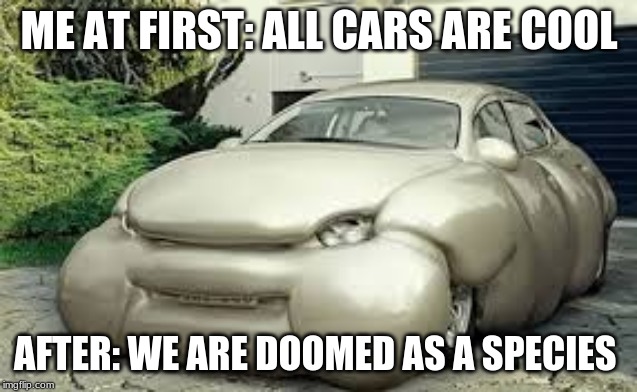 uglyness | ME AT FIRST: ALL CARS ARE COOL; AFTER: WE ARE DOOMED AS A SPECIES | image tagged in cars,ugly | made w/ Imgflip meme maker