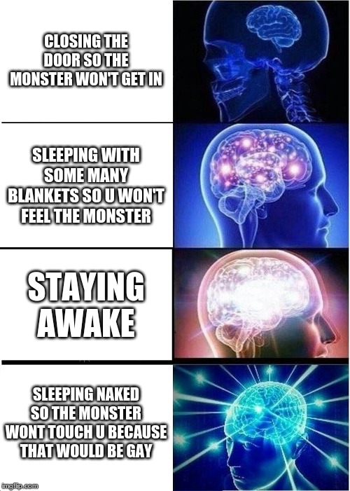 Expanding Brain | CLOSING THE DOOR SO THE MONSTER WON'T GET IN; SLEEPING WITH SOME MANY BLANKETS SO U WON'T FEEL THE MONSTER; STAYING AWAKE; SLEEPING NAKED SO THE MONSTER WONT TOUCH U BECAUSE THAT WOULD BE GAY | image tagged in memes,expanding brain | made w/ Imgflip meme maker