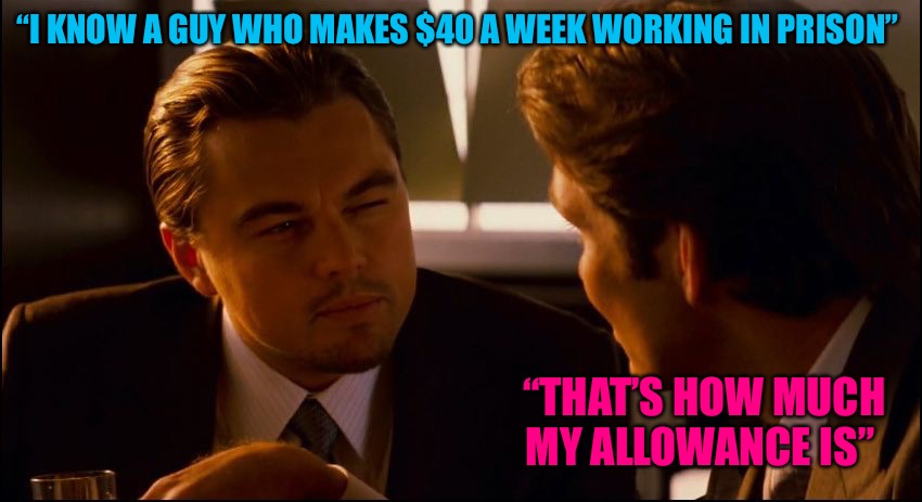 Scheiss-ters | “I KNOW A GUY WHO MAKES $40 A WEEK WORKING IN PRISON”; “THAT’S HOW MUCH MY ALLOWANCE IS” | image tagged in leonardo dicaprio inception squint,inception,prison,cucks,hardworking guy,bad memes | made w/ Imgflip meme maker