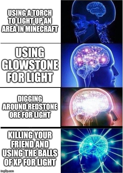 Expanding Brain Meme | USING A TORCH TO LIGHT UP AN AREA IN MINECRAFT; USING GLOWSTONE FOR LIGHT; DIGGING AROUND REDSTONE ORE FOR LIGHT; KILLING YOUR FRIEND AND USING THE BALLS OF XP FOR LIGHT | image tagged in memes,expanding brain | made w/ Imgflip meme maker