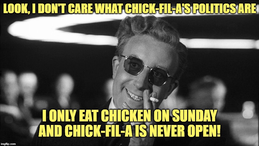 Doctor Strangelove says... | LOOK, I DON'T CARE WHAT CHICK-FIL-A'S POLITICS ARE; I ONLY EAT CHICKEN ON SUNDAY AND CHICK-FIL-A IS NEVER OPEN! | image tagged in doctor strangelove says,chick-fil-a | made w/ Imgflip meme maker