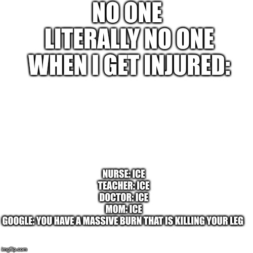 NO ONE 


LITERALLY NO ONE
WHEN I GET INJURED:; NURSE: ICE
TEACHER: ICE
DOCTOR: ICE
MOM: ICE
GOOGLE: YOU HAVE A MASSIVE BURN THAT IS KILLING YOUR LEG | made w/ Imgflip meme maker