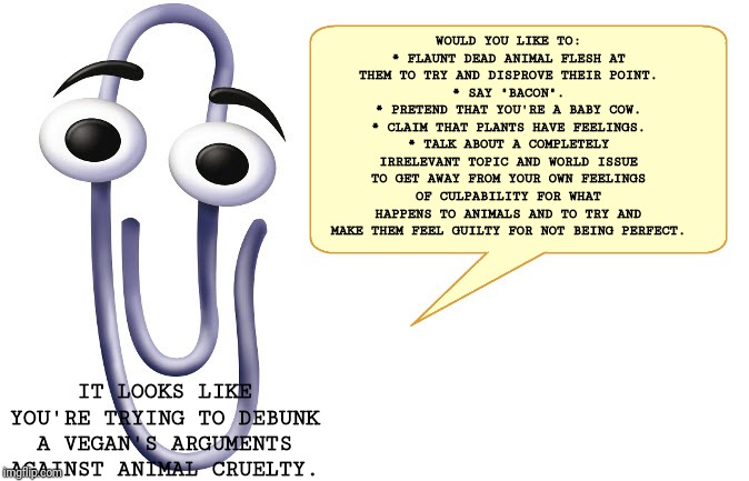 Clippy | WOULD YOU LIKE TO:
* FLAUNT DEAD ANIMAL FLESH AT THEM TO TRY AND DISPROVE THEIR POINT.
* SAY "BACON".
* PRETEND THAT YOU'RE A BABY COW.
* CLAIM THAT PLANTS HAVE FEELINGS.
* TALK ABOUT A COMPLETELY IRRELEVANT TOPIC AND WORLD ISSUE TO GET AWAY FROM YOUR OWN FEELINGS OF CULPABILITY FOR WHAT HAPPENS TO ANIMALS AND TO TRY AND MAKE THEM FEEL GUILTY FOR NOT BEING PERFECT. IT LOOKS LIKE YOU'RE TRYING TO DEBUNK A VEGAN'S ARGUMENTS AGAINST ANIMAL CRUELTY. | image tagged in clippy | made w/ Imgflip meme maker