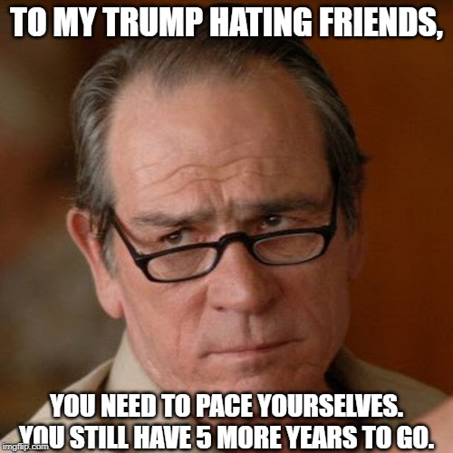 Tommy Lee Jones Are you serious | TO MY TRUMP HATING FRIENDS, YOU NEED TO PACE YOURSELVES. YOU STILL HAVE 5 MORE YEARS TO GO. | image tagged in tommy lee jones are you serious | made w/ Imgflip meme maker