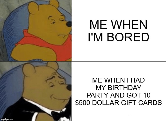 Tuxedo Winnie The Pooh | ME WHEN I'M BORED; ME WHEN I HAD MY BIRTHDAY PARTY AND GOT 10 $500 DOLLAR GIFT CARDS | image tagged in memes,tuxedo winnie the pooh | made w/ Imgflip meme maker