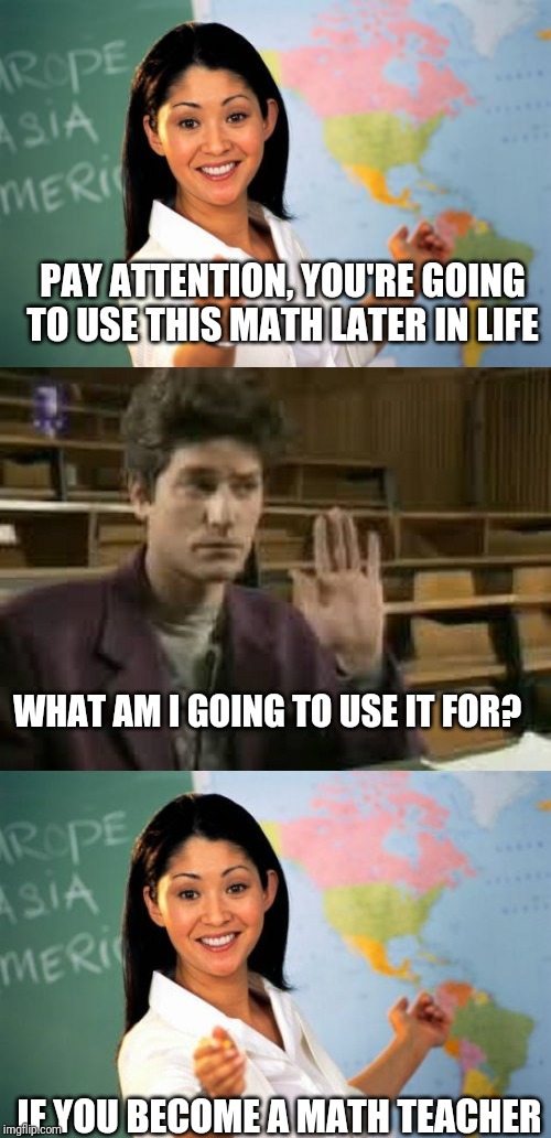 PAY ATTENTION, YOU'RE GOING TO USE THIS MATH LATER IN LIFE; WHAT AM I GOING TO USE IT FOR? IF YOU BECOME A MATH TEACHER | image tagged in memes,unhelpful high school teacher,student | made w/ Imgflip meme maker