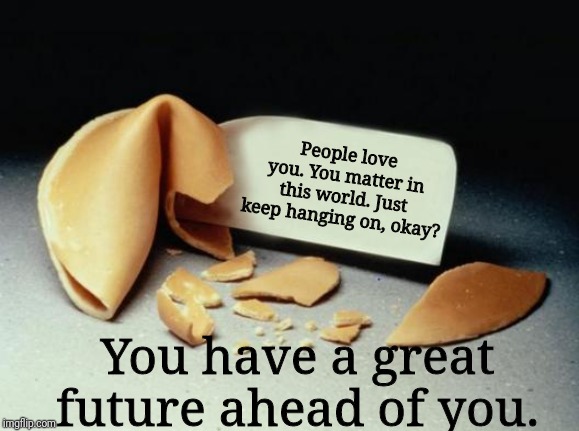 Fortune Cookie |  People love you. You matter in this world. Just keep hanging on, okay? You have a great future ahead of you. | image tagged in fortune cookie | made w/ Imgflip meme maker