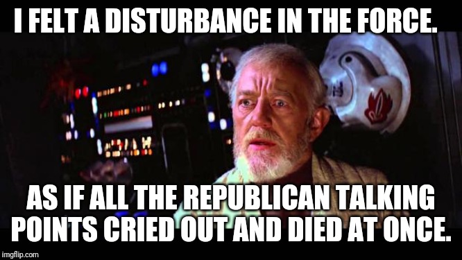 Obi Wan Alderaan | I FELT A DISTURBANCE IN THE FORCE. AS IF ALL THE REPUBLICAN TALKING POINTS CRIED OUT AND DIED AT ONCE. | image tagged in obi wan alderaan | made w/ Imgflip meme maker