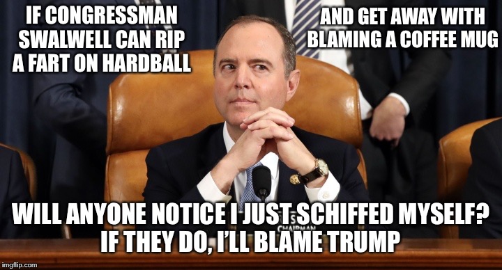 Schiff hearing | AND GET AWAY WITH BLAMING A COFFEE MUG; IF CONGRESSMAN SWALWELL CAN RIP A FART ON HARDBALL; WILL ANYONE NOTICE I JUST SCHIFFED MYSELF?
IF THEY DO, I’LL BLAME TRUMP | image tagged in funny memes,adam schiff,fart | made w/ Imgflip meme maker