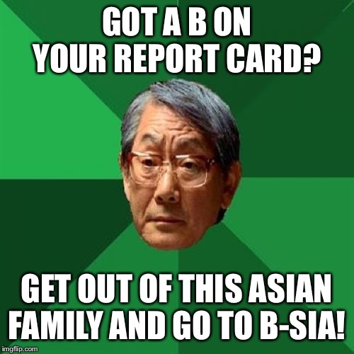 High Expectations Asian Father | GOT A B ON YOUR REPORT CARD? GET OUT OF THIS ASIAN FAMILY AND GO TO B-SIA! | image tagged in memes,high expectations asian father | made w/ Imgflip meme maker