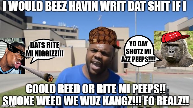 Angry Black Guy | I WOULD BEEZ HAVIN WRIT DAT SHIT IF I; DATS RITE MI NIGGIZZ!!! YO DAY SHOTZ MI AZZ PEEPS!!!! COOLD REED OR RITE MI PEEPS!! SMOKE WEED WE WUZ KANGZ!!! FO REALZ!! | image tagged in angry black guy | made w/ Imgflip meme maker