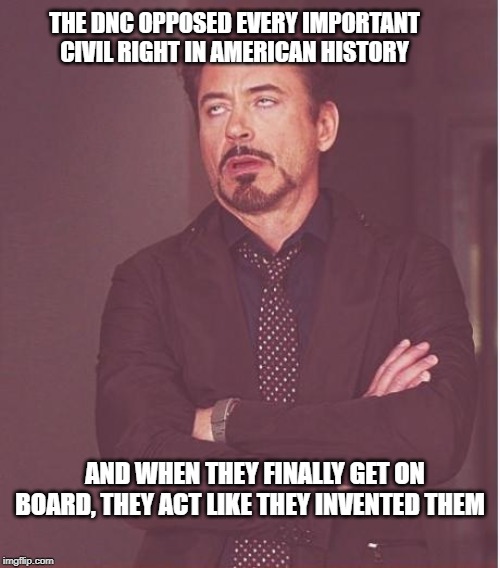 Face You Make Robert Downey Jr | THE DNC OPPOSED EVERY IMPORTANT CIVIL RIGHT IN AMERICAN HISTORY; AND WHEN THEY FINALLY GET ON BOARD, THEY ACT LIKE THEY INVENTED THEM | image tagged in memes,face you make robert downey jr | made w/ Imgflip meme maker