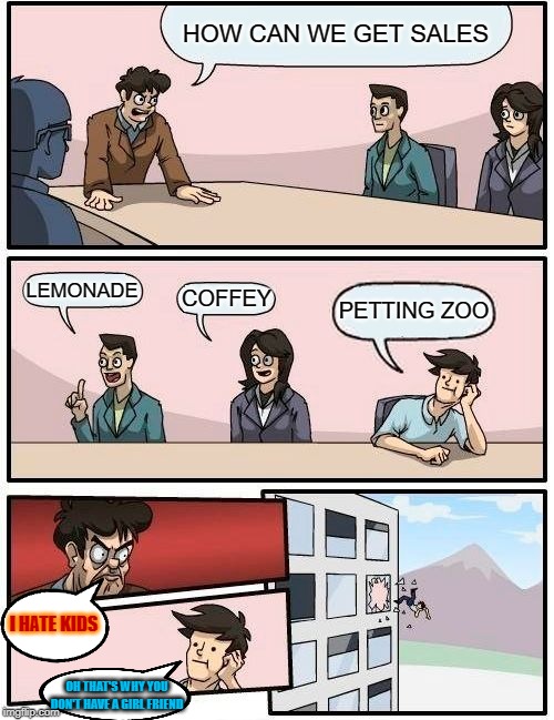 Boardroom Meeting Suggestion Meme | HOW CAN WE GET SALES; LEMONADE; COFFEY; PETTING ZOO; I HATE KIDS; OH THAT'S WHY YOU DON'T HAVE A GIRL FRIEND | image tagged in memes,boardroom meeting suggestion | made w/ Imgflip meme maker