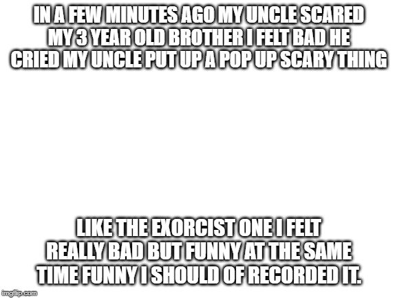 what happen to my 3y old brother a few minutes ago. (true) | IN A FEW MINUTES AGO MY UNCLE SCARED MY 3 YEAR OLD BROTHER I FELT BAD HE CRIED MY UNCLE PUT UP A POP UP SCARY THING; LIKE THE EXORCIST ONE I FELT REALLY BAD BUT FUNNY AT THE SAME TIME FUNNY I SHOULD OF RECORDED IT. | image tagged in blank white template | made w/ Imgflip meme maker