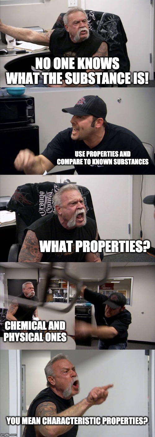 American Chopper Argument | NO ONE KNOWS WHAT THE SUBSTANCE IS! USE PROPERTIES AND COMPARE TO KNOWN SUBSTANCES; WHAT PROPERTIES? CHEMICAL AND PHYSICAL ONES; YOU MEAN CHARACTERISTIC PROPERTIES? | image tagged in memes,american chopper argument | made w/ Imgflip meme maker