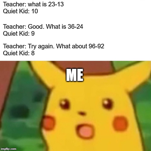 Surprised Pikachu | Teacher: what is 23-13
Quiet Kid: 10; Teacher: Good. What is 36-24
Quiet Kid: 9; Teacher: Try again. What about 96-92
Quiet Kid: 8; ME | image tagged in memes,surprised pikachu | made w/ Imgflip meme maker