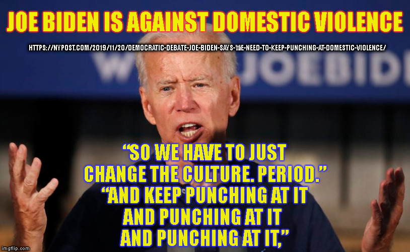 JOE BIDEN IS AGAINST DOMESTIC VIOLENCE; HTTPS://NYPOST.COM/2019/11/20/DEMOCRATIC-DEBATE-JOE-BIDEN-SAYS-WE-NEED-TO-KEEP-PUNCHING-AT-DOMESTIC-VIOLENCE/; “SO WE HAVE TO JUST
CHANGE THE CULTURE. PERIOD.”
“AND KEEP PUNCHING AT IT
AND PUNCHING AT IT 
AND PUNCHING AT IT,” | made w/ Imgflip meme maker