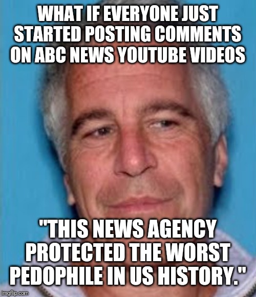 ABC flash mob. Post this comment on every ABC news videos you can | WHAT IF EVERYONE JUST STARTED POSTING COMMENTS ON ABC NEWS YOUTUBE VIDEOS; "THIS NEWS AGENCY PROTECTED THE WORST PEDOPHILE IN US HISTORY." | image tagged in epstein mugshot,jeffrey epstein,epstein,abc,fake news | made w/ Imgflip meme maker