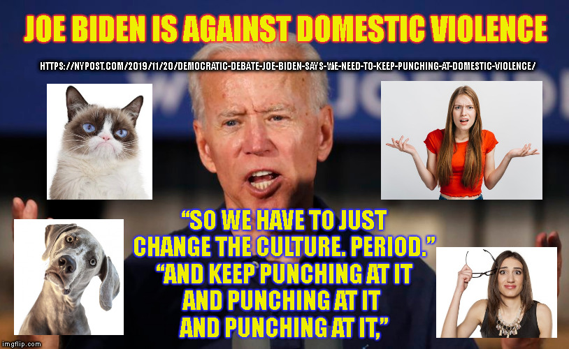 JOE BIDEN IS AGAINST DOMESTIC VIOLENCE; HTTPS://NYPOST.COM/2019/11/20/DEMOCRATIC-DEBATE-JOE-BIDEN-SAYS-WE-NEED-TO-KEEP-PUNCHING-AT-DOMESTIC-VIOLENCE/; “SO WE HAVE TO JUST
CHANGE THE CULTURE. PERIOD.”
“AND KEEP PUNCHING AT IT
AND PUNCHING AT IT 
AND PUNCHING AT IT,” | made w/ Imgflip meme maker