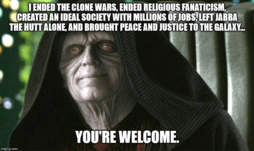 Darth Sidious/Sheev Palpatine Meme | I ENDED THE CLONE WARS, ENDED RELIGIOUS FANATICISM, CREATED AN IDEAL SOCIETY WITH MILLIONS OF JOBS, LEFT JABBA THE HUTT ALONE, AND BROUGHT PEACE AND JUSTICE TO THE GALAXY... YOU'RE WELCOME. | image tagged in darth sidious,sheev palpatine,palpatine,star wars | made w/ Imgflip meme maker