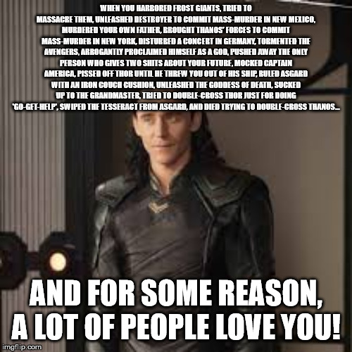 Loki Meme | WHEN YOU HARBORED FROST GIANTS, TRIED TO MASSACRE THEM, UNLEASHED DESTROYER TO COMMIT MASS-MURDER IN NEW MEXICO, MURDERED YOUR OWN FATHER, BROUGHT THANOS' FORCES TO COMMIT MASS-MURDER IN NEW YORK, DISTURBED A CONCERT IN GERMANY, TORMENTED THE AVENGERS, ARROGANTLY PROCLAIMED HIMSELF AS A GOD, PUSHED AWAY THE ONLY PERSON WHO GIVES TWO SHITS ABOUT YOUR FUTURE, MOCKED CAPTAIN AMERICA, PISSED OFF THOR UNTIL HE THREW YOU OUT OF HIS SHIP, RULED ASGARD WITH AN IRON COUCH CUSHION, UNLEASHED THE GODDESS OF DEATH, SUCKED UP TO THE GRANDMASTER, TRIED TO DOUBLE-CROSS THOR JUST FOR DOING 'GO-GET-HELP', SWIPED THE TESSERACT FROM ASGARD, AND DIED TRYING TO DOUBLE-CROSS THANOS... AND FOR SOME REASON, A LOT OF PEOPLE LOVE YOU! | image tagged in loki,thor,thor the dark world,thor ragnarok,avengers infinity war,marvel | made w/ Imgflip meme maker