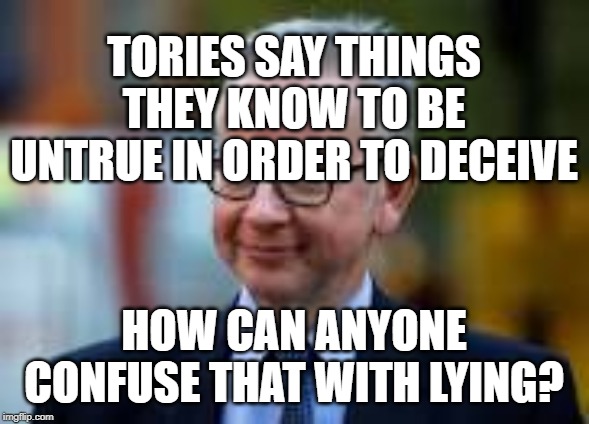Tory Honesty | TORIES SAY THINGS THEY KNOW TO BE UNTRUE IN ORDER TO DECEIVE; HOW CAN ANYONE CONFUSE THAT WITH LYING? | image tagged in michael gove,lying | made w/ Imgflip meme maker
