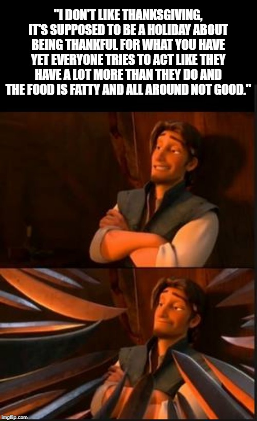 tangled 2 | "I DON'T LIKE THANKSGIVING, IT'S SUPPOSED TO BE A HOLIDAY ABOUT BEING THANKFUL FOR WHAT YOU HAVE YET EVERYONE TRIES TO ACT LIKE THEY HAVE A LOT MORE THAN THEY DO AND THE FOOD IS FATTY AND ALL AROUND NOT GOOD." | image tagged in tangled 2 | made w/ Imgflip meme maker