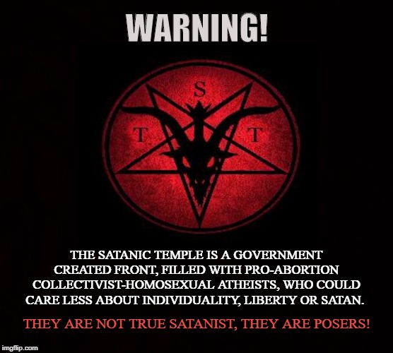 GOVERNMENT CREATED CULT | WARNING! THE SATANIC TEMPLE IS A GOVERNMENT CREATED FRONT, FILLED WITH PRO-ABORTION COLLECTIVIST-HOMOSEXUAL ATHEISTS, WHO COULD CARE LESS ABOUT INDIVIDUALITY, LIBERTY OR SATAN. THEY ARE NOT TRUE SATANIST, THEY ARE POSERS! | image tagged in tst,the satanic temple,satanist,atheist,pedophiles,posers | made w/ Imgflip meme maker