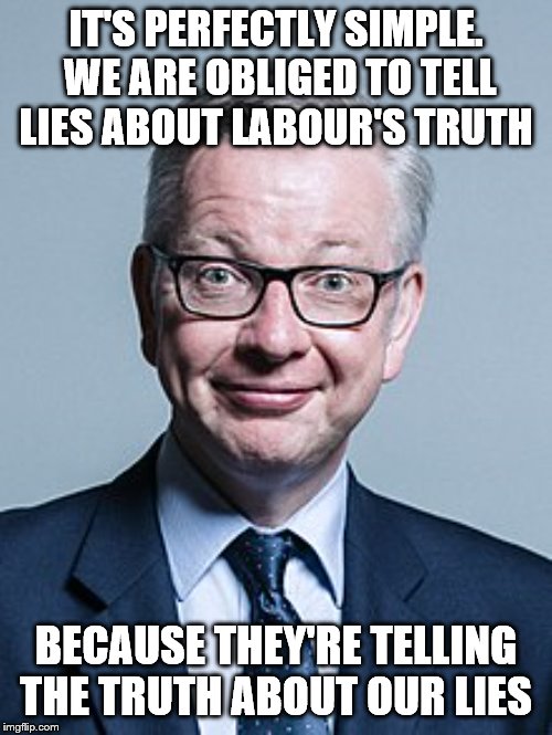 Michael Gove | IT'S PERFECTLY SIMPLE.  WE ARE OBLIGED TO TELL LIES ABOUT LABOUR'S TRUTH; BECAUSE THEY'RE TELLING THE TRUTH ABOUT OUR LIES | image tagged in michael gove | made w/ Imgflip meme maker