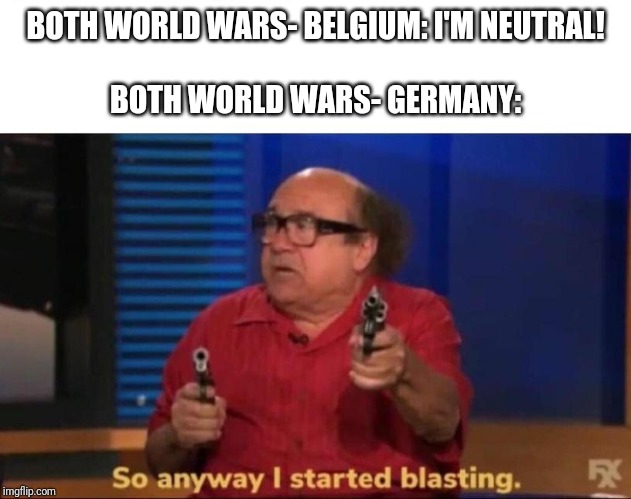 Germany's opinion | BOTH WORLD WARS- BELGIUM: I'M NEUTRAL!
 
BOTH WORLD WARS- GERMANY: | image tagged in so anyway i started blasting | made w/ Imgflip meme maker