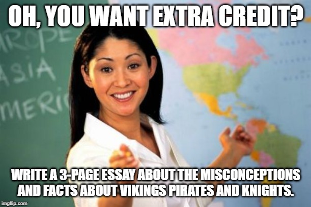 Unhelpful High School Teacher | OH, YOU WANT EXTRA CREDIT? WRITE A 3-PAGE ESSAY ABOUT THE MISCONCEPTIONS AND FACTS ABOUT VIKINGS PIRATES AND KNIGHTS. | image tagged in memes,unhelpful high school teacher | made w/ Imgflip meme maker
