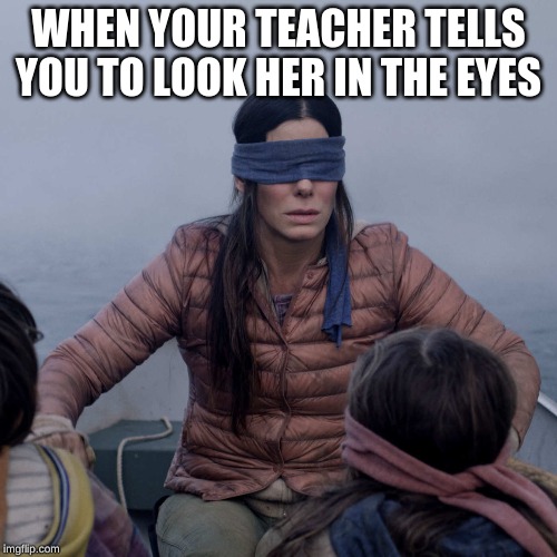 Bird Box | WHEN YOUR TEACHER TELLS YOU TO LOOK HER IN THE EYES | image tagged in memes,bird box | made w/ Imgflip meme maker