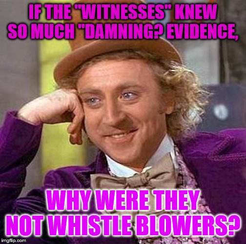 Instead we have an anonymous whistle blower that cannot be questioned and will probably commit suicide | IF THE "WITNESSES" KNEW SO MUCH "DAMNING? EVIDENCE, WHY WERE THEY NOT WHISTLE BLOWERS? | image tagged in memes,creepy condescending wonka,political memes | made w/ Imgflip meme maker