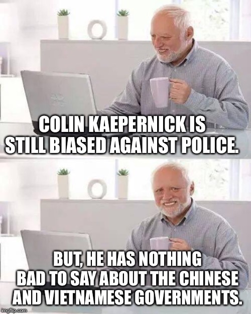 Hide the Pain Harold Meme | COLIN KAEPERNICK IS STILL BIASED AGAINST POLICE. BUT, HE HAS NOTHING BAD TO SAY ABOUT THE CHINESE AND VIETNAMESE GOVERNMENTS. | image tagged in memes,hide the pain harold | made w/ Imgflip meme maker