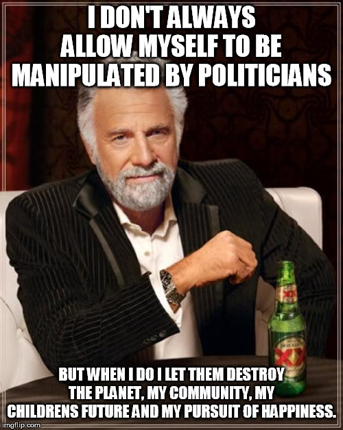 Manipulated by Politicians | I DON'T ALWAYS ALLOW MYSELF TO BE MANIPULATED BY POLITICIANS; BUT WHEN I DO I LET THEM DESTROY THE PLANET, MY COMMUNITY, MY CHILDRENS FUTURE AND MY PURSUIT OF HAPPINESS. | image tagged in memes,the most interesting man in the world,politicians,manipulated,planet,happiness | made w/ Imgflip meme maker