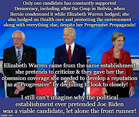 Only one candidate has constantly supported Democracy, including after the Coup in Bolivia, when Bernie condemned it while Elizabeth Warren hedged; she also hedged on Health care and protecting the environment along with everything else, despite her Progressive Propaganda! Elizabeth Warren came from the same establishment she pretends to criticize & they gave her the obsession coverage she needed to develop a reputation as a "Progressive" by declining to look to closely! I still can't imagine why the political establishment ever pretended Joe Biden was a viable candidate, let alone the front runner! | made w/ Imgflip meme maker