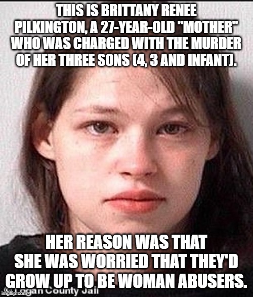 DISCLAIMER: She was under that influence because her mom's bf impregnated her, but this still makes no sense. It's all demonic. | THIS IS BRITTANY RENEE PILKINGTON, A 27-YEAR-OLD "MOTHER" WHO WAS CHARGED WITH THE MURDER OF HER THREE SONS (4, 3 AND INFANT). HER REASON WAS THAT SHE WAS WORRIED THAT THEY'D GROW UP TO BE WOMAN ABUSERS. | image tagged in memes,murder | made w/ Imgflip meme maker