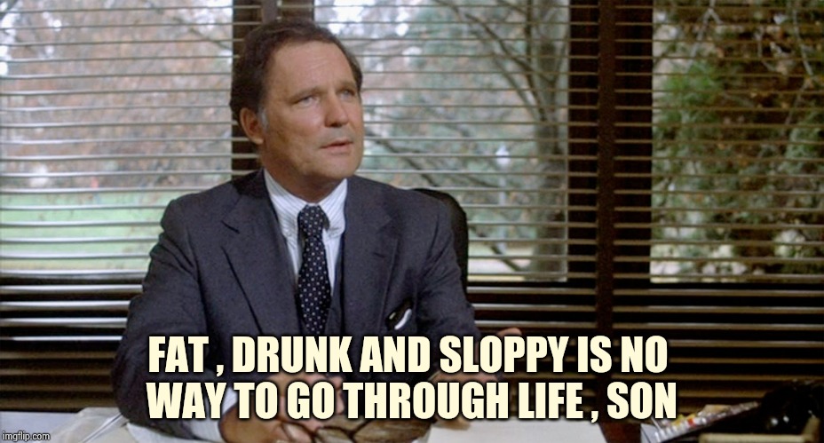 Animal House Dean Wormer | FAT , DRUNK AND SLOPPY IS NO 
WAY TO GO THROUGH LIFE , SON | image tagged in animal house dean wormer | made w/ Imgflip meme maker